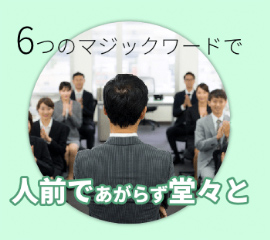 社会に出ると、必ず人前で話をする機会が訪れます。人前でしっかりと伝えたいことを話せることが、相手からの信頼を勝ち取り、人々からの尊敬を集め、豊かな人生を築くことになります。6つのマジックワードを念頭に置いて話すだけで堂々と話ができるようになります。そして堂々と話すことの実績を日本話し方センターの中で積み上げていくことで本物の自信につながります。